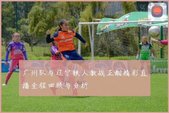 广州队与辽宁铁人激战正酣精彩直播全程回顾与分析