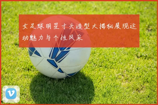 女足球明星寸头造型大揭秘展现运动魅力与个性风采