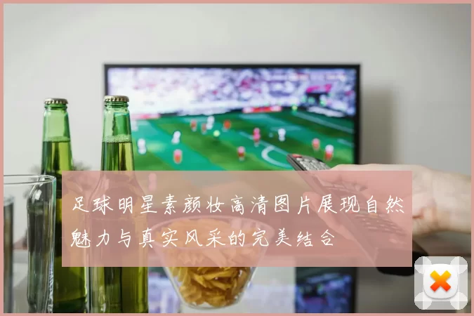 足球明星素颜妆高清图片展现自然魅力与真实风采的完美结合