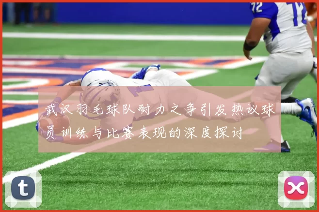 武汉羽毛球队耐力之争引发热议球员训练与比赛表现的深度探讨