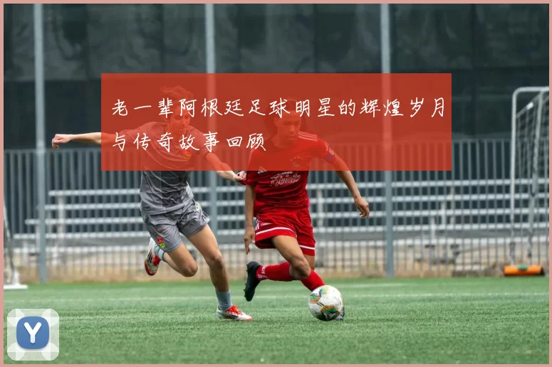 老一辈阿根廷足球明星的辉煌岁月与传奇故事回顾